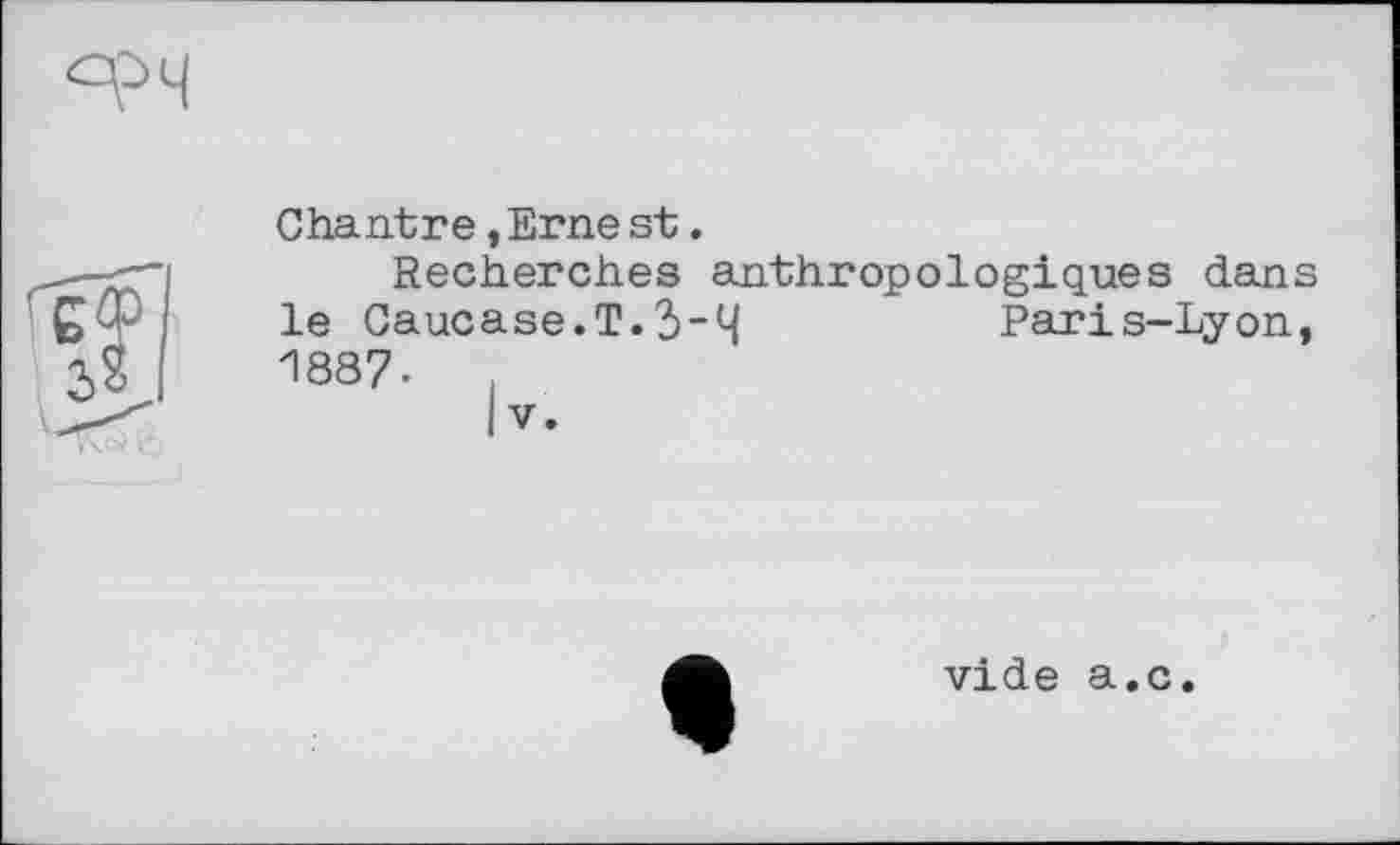 ﻿Chantre,Erne st.
Recherches anthropologiques dans le Caucase.T.3"4	Paris-Lyon,
1887-
I V.
vide a.c